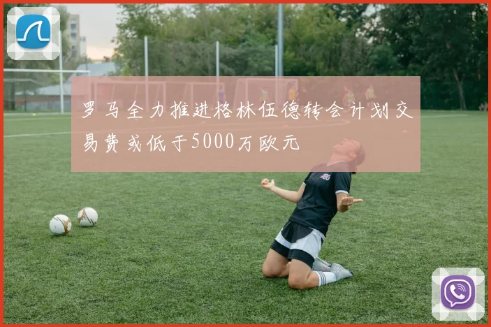 罗马全力推进格林伍德转会计划交易费或低于5000万欧元