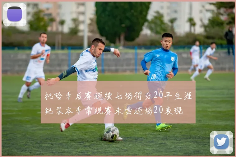 托哈季后赛连续七场得分20平生涯纪录本季常规赛未尝连场20表现