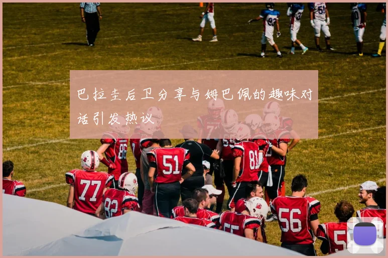 巴拉圭后卫分享与姆巴佩的趣味对话引发热议