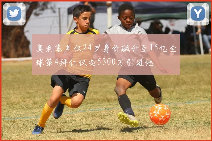 奥利塞年仅24岁身价飙升至15亿全球第4拜仁仅花5300万引进他
