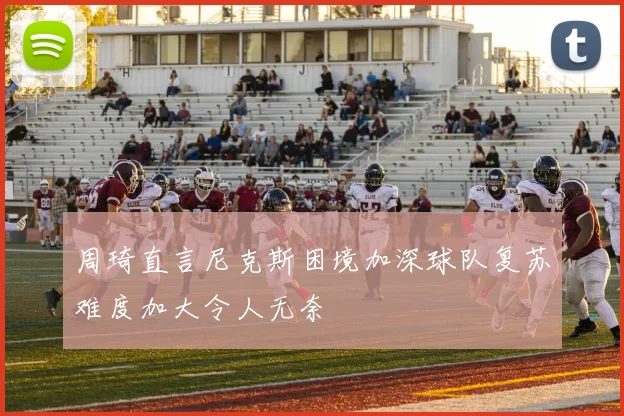 周琦直言尼克斯困境加深球队复苏难度加大令人无奈