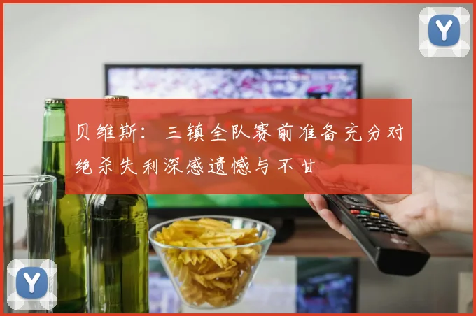 贝维斯：三镇全队赛前准备充分对绝杀失利深感遗憾与不甘