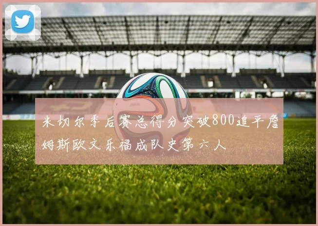 米切尔季后赛总得分突破800追平詹姆斯欧文乐福成队史第六人