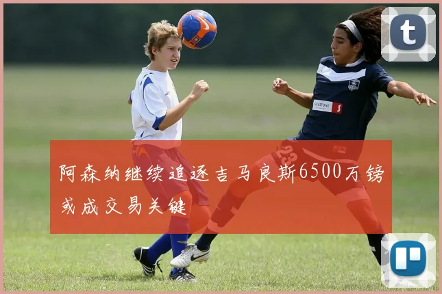 阿森纳继续追逐吉马良斯6500万镑或成交易关键