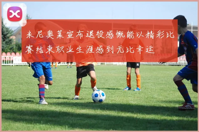 米尼奥莱宣布退役感慨能以精彩比赛结束职业生涯感到无比幸运