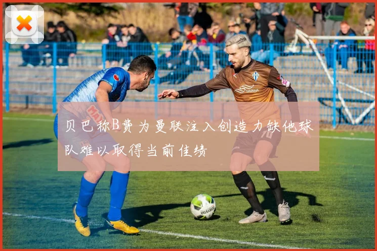 贝巴称B费为曼联注入创造力缺他球队难以取得当前佳绩