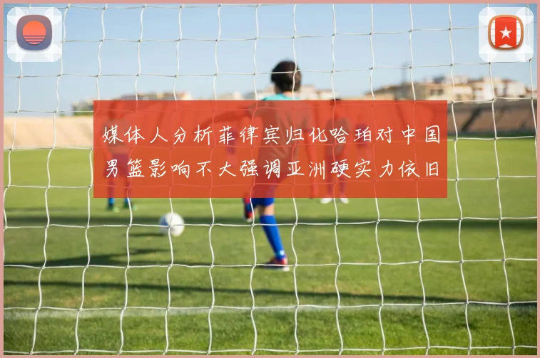 媒体人分析菲律宾归化哈珀对中国男篮影响不大强调亚洲硬实力依旧强劲
