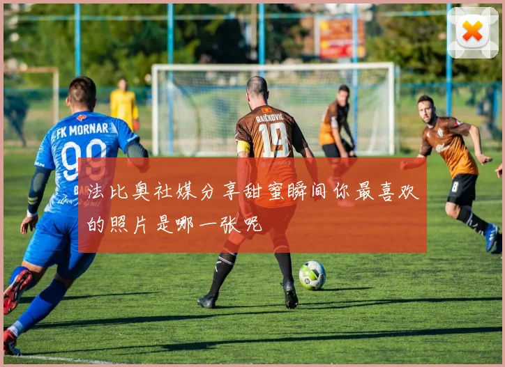 法比奥社媒分享甜蜜瞬间你最喜欢的照片是哪一张呢