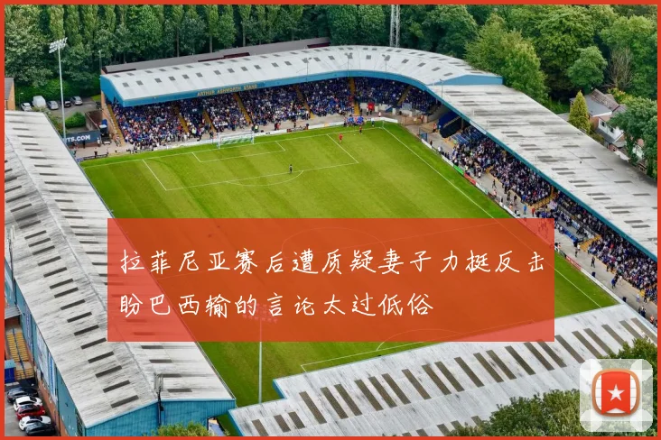 拉菲尼亚赛后遭质疑妻子力挺反击盼巴西输的言论太过低俗