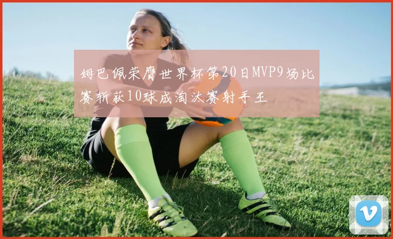 姆巴佩荣膺世界杯第20日MVP9场比赛斩获10球成淘汰赛射手王
